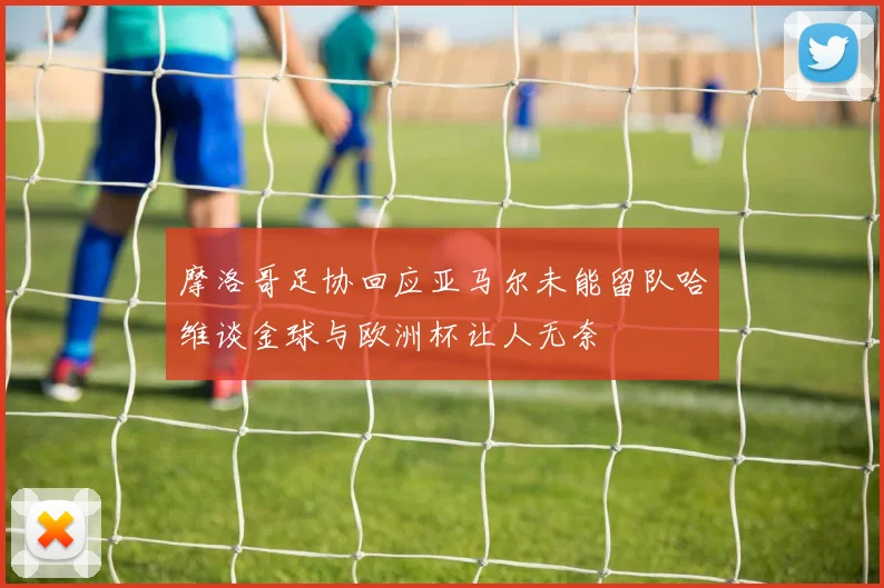 摩洛哥足协回应亚马尔未能留队哈维谈金球与欧洲杯让人无奈