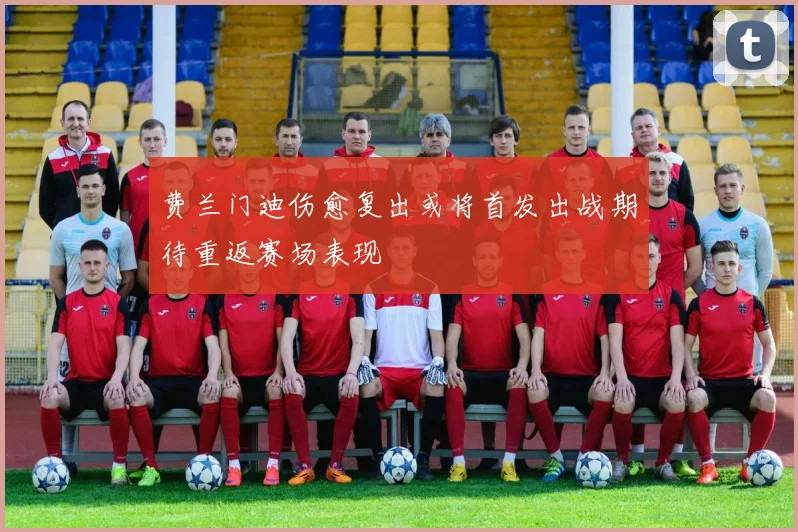 费兰门迪伤愈复出或将首发出战期待重返赛场表现