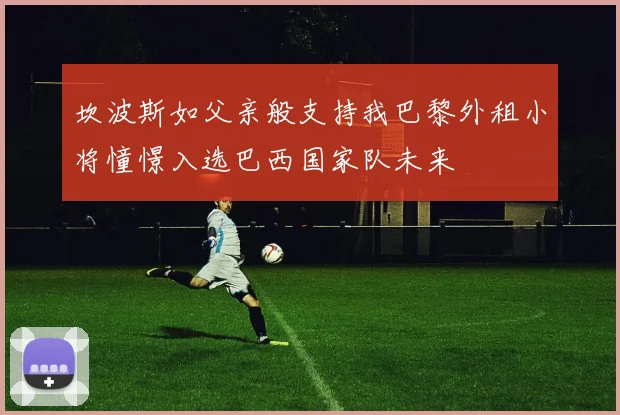 坎波斯如父亲般支持我巴黎外租小将憧憬入选巴西国家队未来