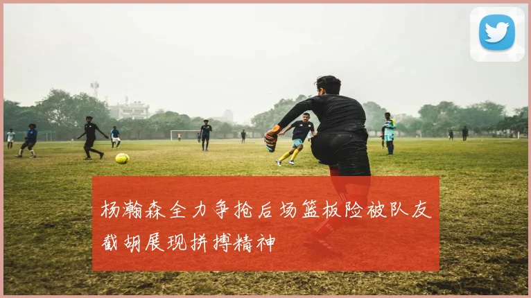 杨瀚森全力争抢后场篮板险被队友截胡展现拼搏精神