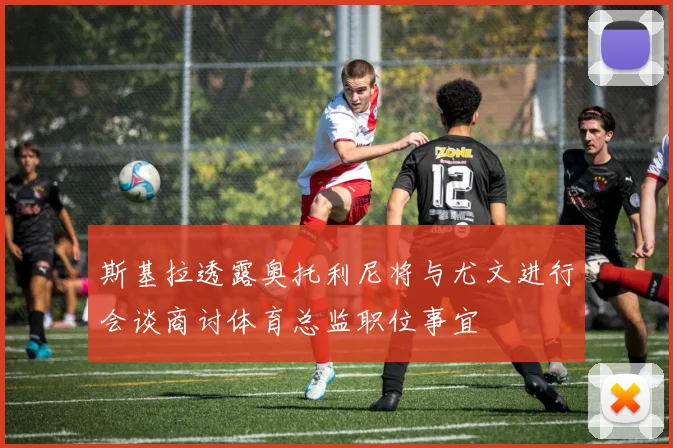 斯基拉透露奥托利尼将与尤文进行会谈商讨体育总监职位事宜