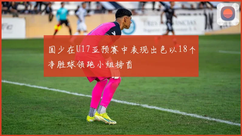 国少在U17亚预赛中表现出色以18个净胜球领跑小组榜首