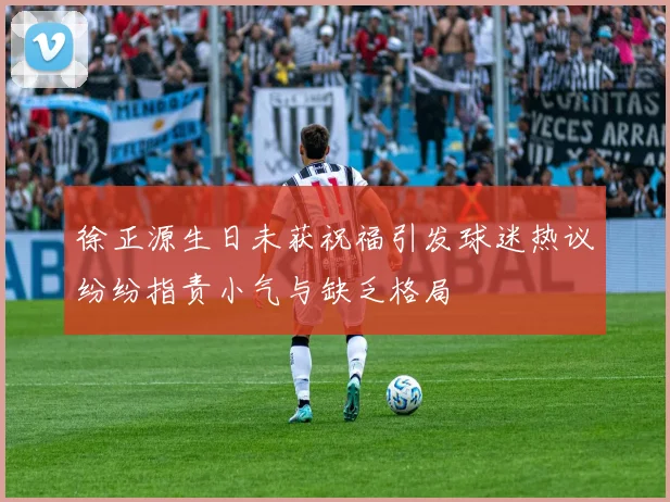 徐正源生日未获祝福引发球迷热议纷纷指责小气与缺乏格局
