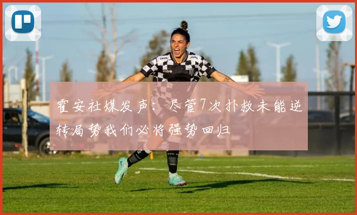 霍安社媒发声：尽管7次扑救未能逆转局势我们必将强势回归
