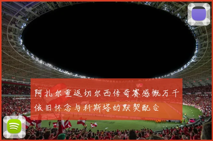 阿扎尔重返切尔西传奇赛感慨万千依旧怀念与科斯塔的默契配合