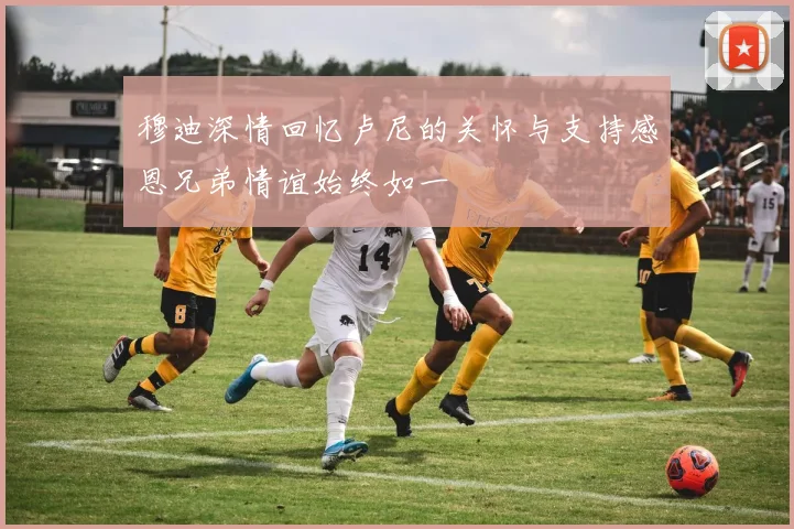 穆迪深情回忆卢尼的关怀与支持感恩兄弟情谊始终如一